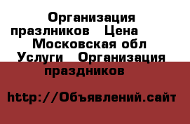 Организация празлников › Цена ­ 10 - Московская обл. Услуги » Организация праздников   